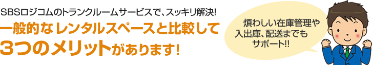 SBSロジコムのトランクルームサービスで、スッキリ解決!一般的なレンタルスペースと比較して3つのメリットがあります!煩わしい在庫管理や入出庫、配送までもサポート!!