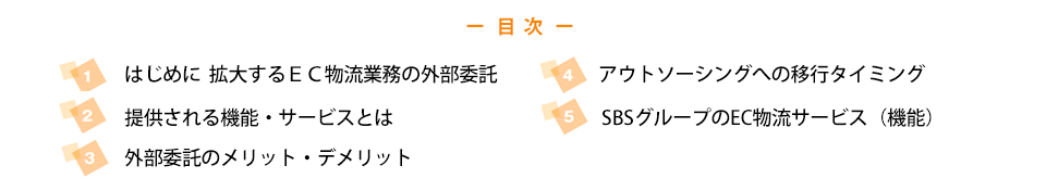 目次：
    ・はじめに 拡大するＥＣ物流業務の外部委託
    ・提供される機能・サービスとは
    ・外部委託のメリット・デメリット
    ・アウトソーシングへの移行タイミング
    ・ＳＢＳグループのＥＣ物流サービス（機能）